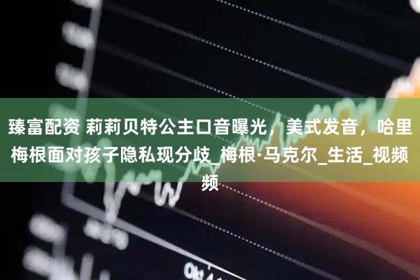 臻富配资 莉莉贝特公主口音曝光，美式发音，哈里梅根面对孩子隐私现分歧_梅根·马克尔_生活_视频