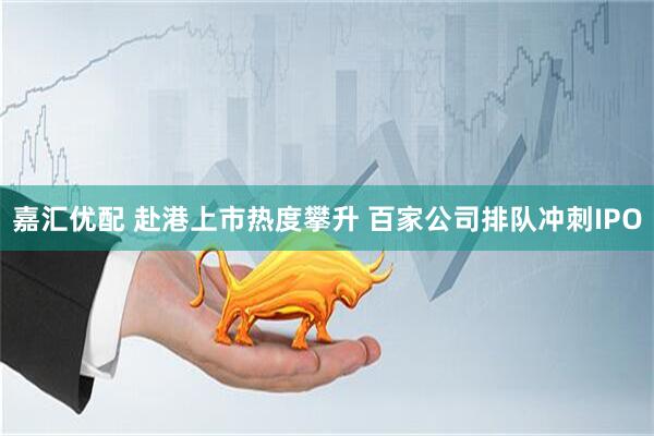 嘉汇优配 赴港上市热度攀升 百家公司排队冲刺IPO