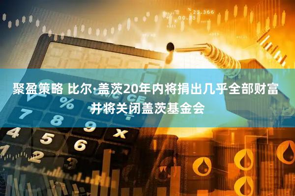 聚盈策略 比尔·盖茨20年内将捐出几乎全部财富 并将关闭盖茨基金会