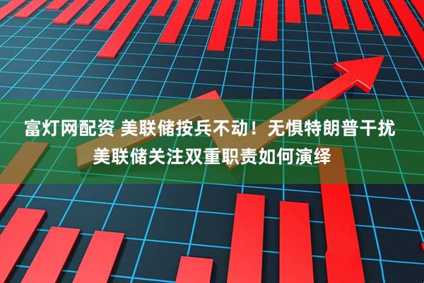 富灯网配资 美联储按兵不动！无惧特朗普干扰 美联储关注双重职责如何演绎