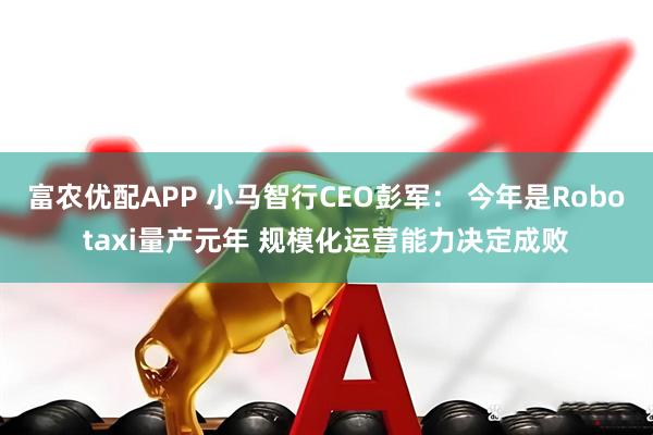 富农优配APP 小马智行CEO彭军： 今年是Robotaxi量产元年 规模化运营能力决定成败