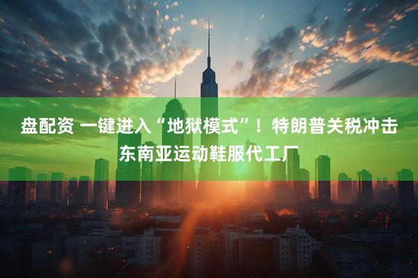 盘配资 一键进入“地狱模式”！特朗普关税冲击东南亚运动鞋服代工厂