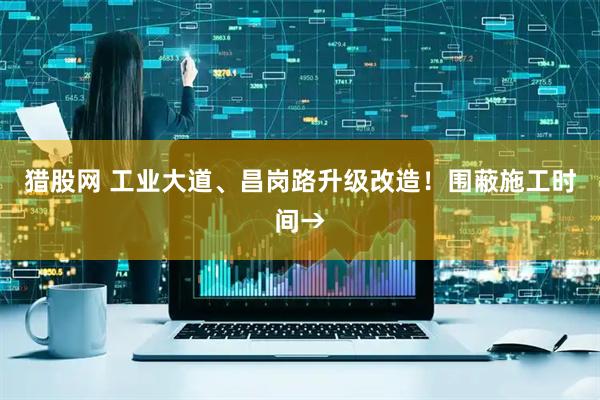 猎股网 工业大道、昌岗路升级改造！围蔽施工时间→