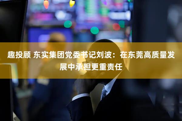 趣投顾 东实集团党委书记刘波：在东莞高质量发展中承担更重责任