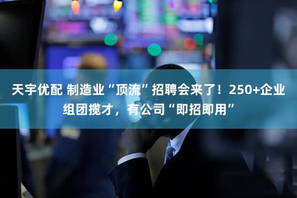 天宇优配 制造业“顶流”招聘会来了！250+企业组团揽才，有公司“即招即用”