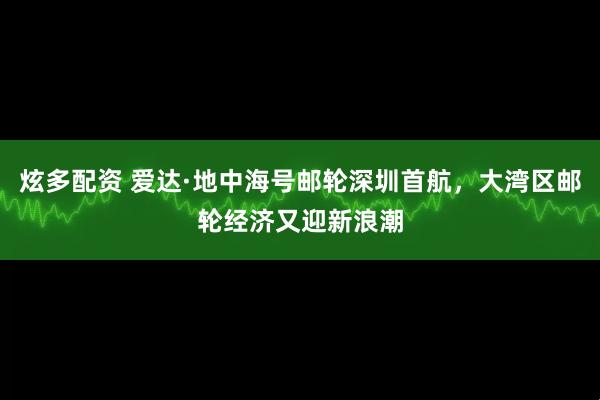 炫多配资 爱达·地中海号邮轮深圳首航，大湾区邮轮经济又迎新浪潮