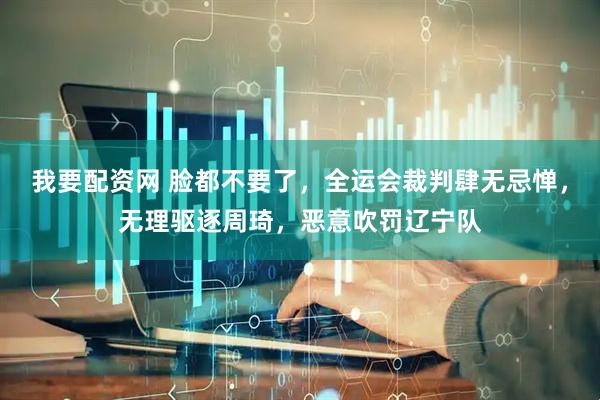 我要配资网 脸都不要了，全运会裁判肆无忌惮，无理驱逐周琦，恶意吹罚辽宁队