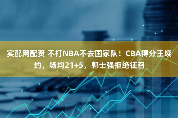 实配网配资 不打NBA不去国家队！CBA得分王续约，场均21+5，郭士强拒绝征召