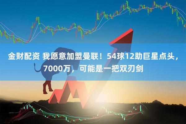 金财配资 我愿意加盟曼联！54球12助巨星点头，7000万，可能是一把双刃剑
