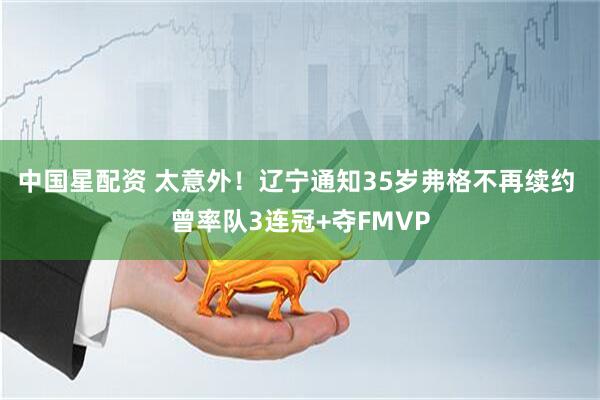 中国星配资 太意外！辽宁通知35岁弗格不再续约 曾率队3连冠+夺FMVP