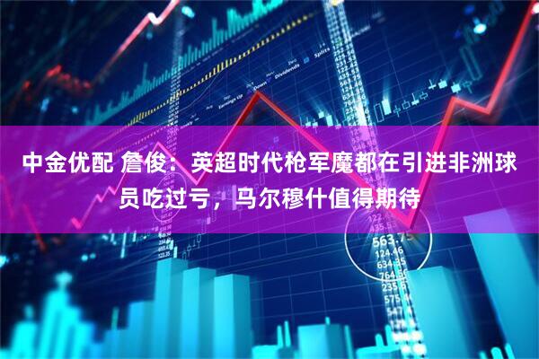 中金优配 詹俊：英超时代枪军魔都在引进非洲球员吃过亏，马尔穆什值得期待