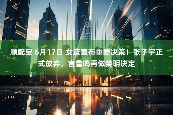 顺配宝 6月17日 女篮宣布重要决策！张子宇正式放弃，宫鲁鸣再做英明决定