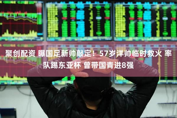 聚创配资 曝国足新帅敲定！57岁洋帅临时救火 率队踢东亚杯 曾带国青进8强