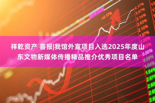 祥乾资产 喜报|我馆外宣项目入选2025年度山东文物新媒体传播精品推介优秀项目名单