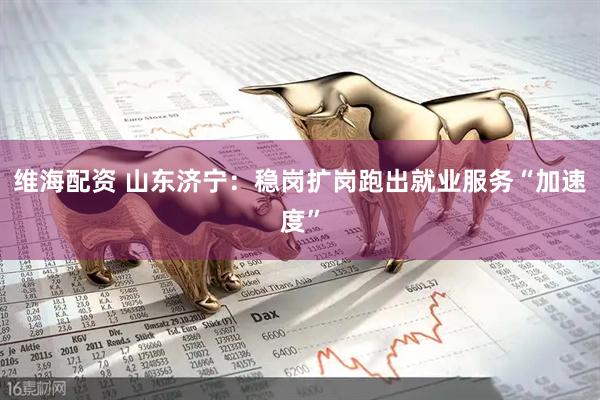 维海配资 山东济宁：稳岗扩岗跑出就业服务“加速度”
