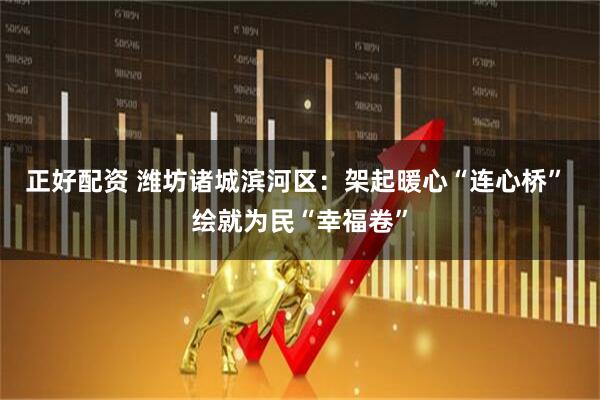 正好配资 潍坊诸城滨河区：架起暖心“连心桥” 绘就为民“幸福卷”