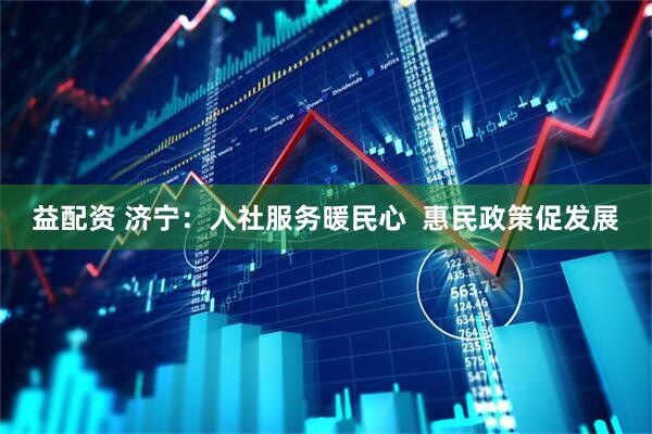 益配资 济宁：人社服务暖民心  惠民政策促发展