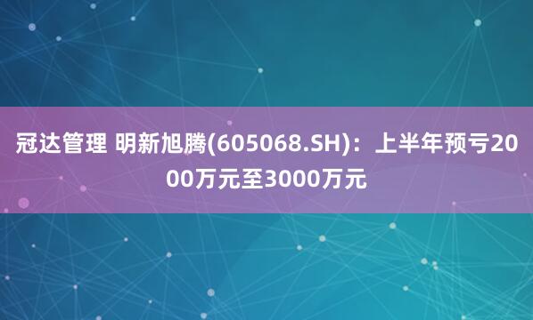 冠达管理 明新旭腾(605068.SH)：上半年预亏2000万元至3000万元