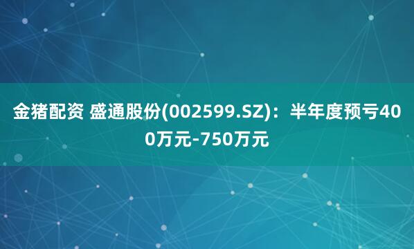 金猪配资 盛通股份(002599.SZ)：半年度预亏400万元-750万元
