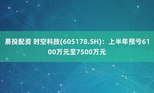 易投配资 时空科技(605178.SH)：上半年预亏6100万元至7500万元