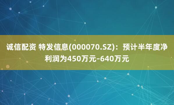 诚信配资 特发信息(000070.SZ)：预计半年度净利润为450万元–640万元
