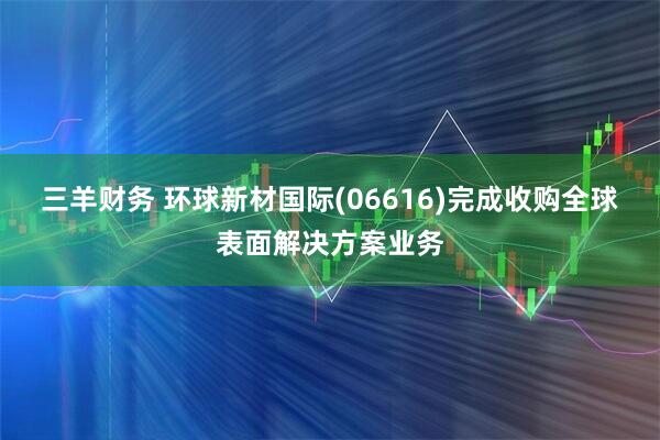 三羊财务 环球新材国际(06616)完成收购全球表面解决方案业务