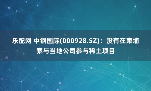 乐配网 中钢国际(000928.SZ)：没有在柬埔寨与当地公司参与稀土项目
