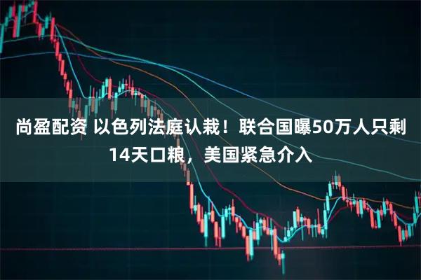 尚盈配资 以色列法庭认栽!联合国曝50万人只剩14天口粮,美国紧急介入