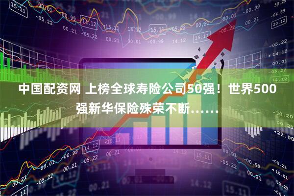 中国配资网 上榜全球寿险公司50强!世界500强新华保险殊荣不断……