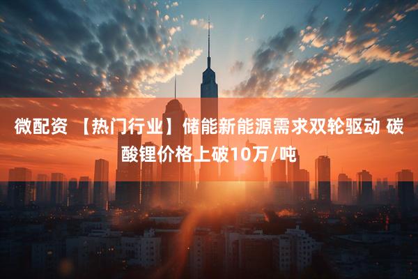 微配资 【热门行业】储能新能源需求双轮驱动 碳酸锂价格上破10万/吨