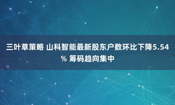 三叶草策略 山科智能最新股东户数环比下降5.54% 筹码趋向集中