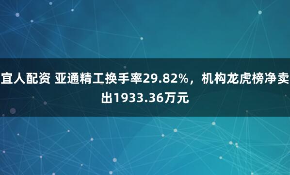 宜人配资 亚通精工换手率29.82%，机构龙虎榜净卖出1933.36万元