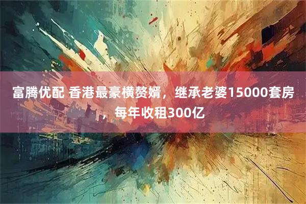 富腾优配 香港最豪横赘婿，继承老婆15000套房，每年收租300亿