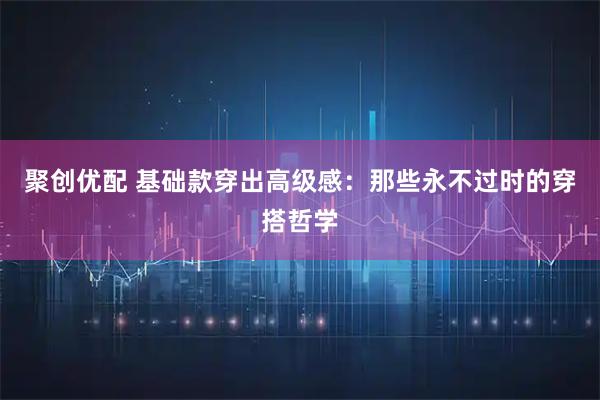 聚创优配 基础款穿出高级感：那些永不过时的穿搭哲学