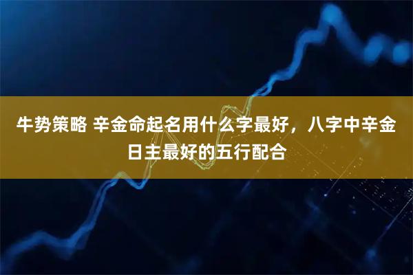 牛势策略 辛金命起名用什么字最好，八字中辛金日主最好的五行配合