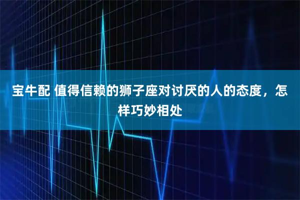 宝牛配 值得信赖的狮子座对讨厌的人的态度，怎样巧妙相处