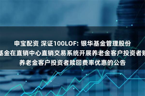 申宝配资 深证100LOF: 银华基金管理股份有限公司关于旗下基金在直销中心直销交易系统开展养老金客户投资者赎回费率优惠的公告