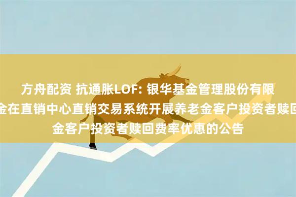 方舟配资 抗通胀LOF: 银华基金管理股份有限公司关于旗下基金在直销中心直销交易系统开展养老金客户投资者赎回费率优惠的公告