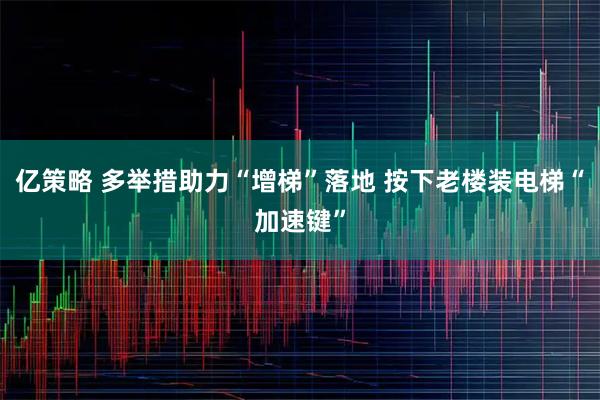亿策略 多举措助力“增梯”落地 按下老楼装电梯“加速键”