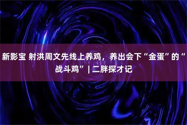 新影宝 射洪周文先线上养鸡，养出会下“金蛋”的“战斗鸡” | 二胖探才记
