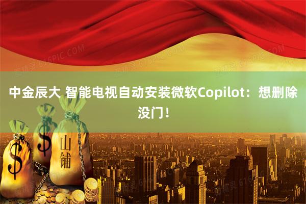 中金辰大 智能电视自动安装微软Copilot:想删除没门!