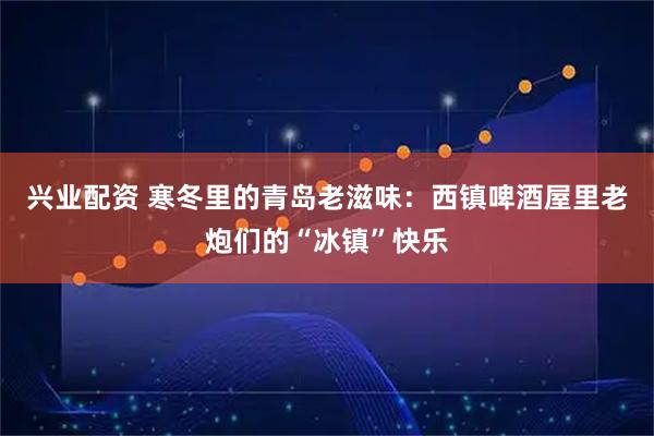 兴业配资 寒冬里的青岛老滋味:西镇啤酒屋里老炮们的“冰镇”快乐