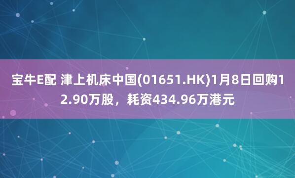 宝牛E配 津上机床中国(01651.HK)1月8日回购12.90万股，耗资434.96万港元