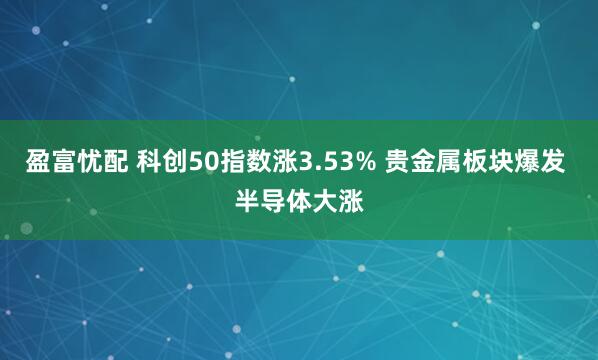 盈富忧配 科创50指数涨3.53% 贵金属板块爆发 半导体大涨