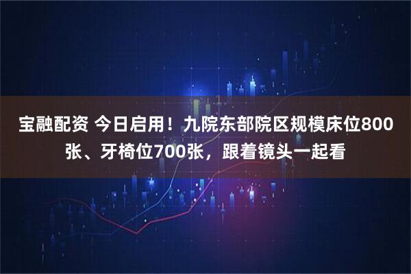 宝融配资 今日启用!九院东部院区规模床位800张、牙椅位700张,跟着镜头一起看