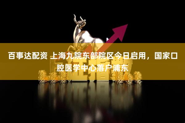 百事达配资 上海九院东部院区今日启用，国家口腔医学中心落户浦东