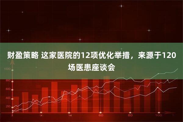财盈策略 这家医院的12项优化举措,来源于120场医患座谈会