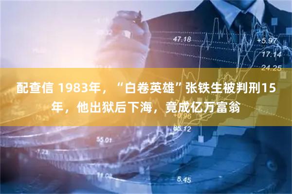 配查信 1983年,“白卷英雄”张铁生被判刑15年,他出狱后下海,竟成亿万富翁