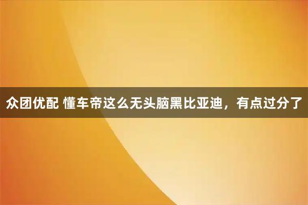 众团优配 懂车帝这么无头脑黑比亚迪，有点过分了