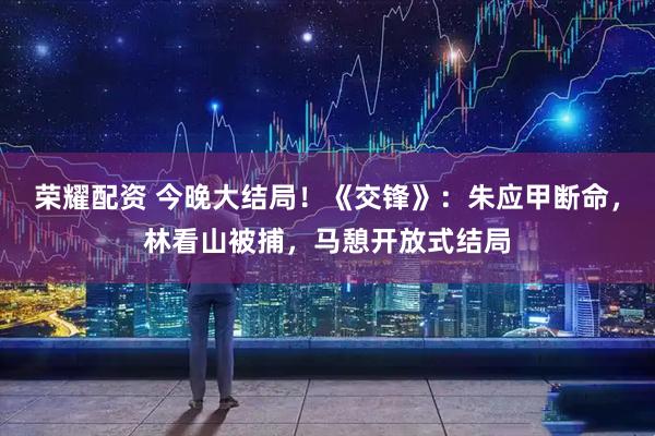 荣耀配资 今晚大结局！《交锋》：朱应甲断命，林看山被捕，马憩开放式结局